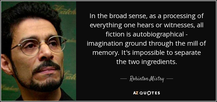 In the broad sense, as a processing of everything one hears or witnesses, all fiction is autobiographical - imagination ground through the mill of memory. It's impossible to separate the two ingredients. - Rohinton Mistry