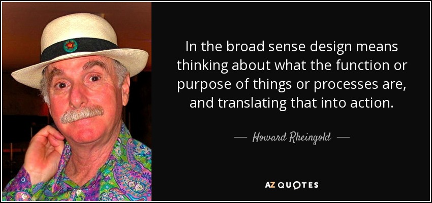 In the broad sense design means thinking about what the function or purpose of things or processes are, and translating that into action. - Howard Rheingold