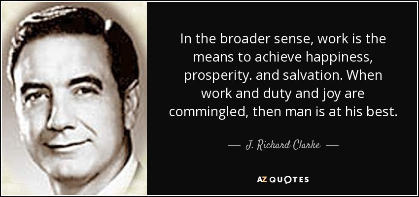 In the broader sense, work is the means to achieve happiness, prosperity. and salvation. When work and duty and joy are commingled, then man is at his best. - J. Richard Clarke