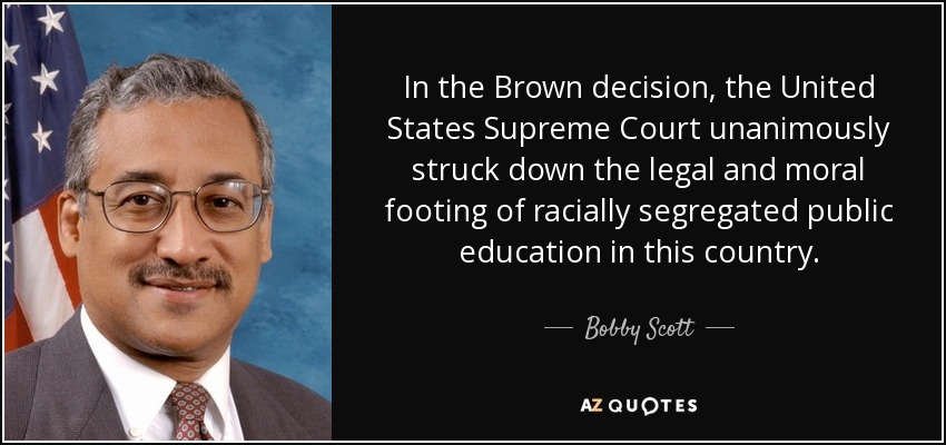 In the Brown decision, the United States Supreme Court unanimously struck down the legal and moral footing of racially segregated public education in this country. - Bobby Scott