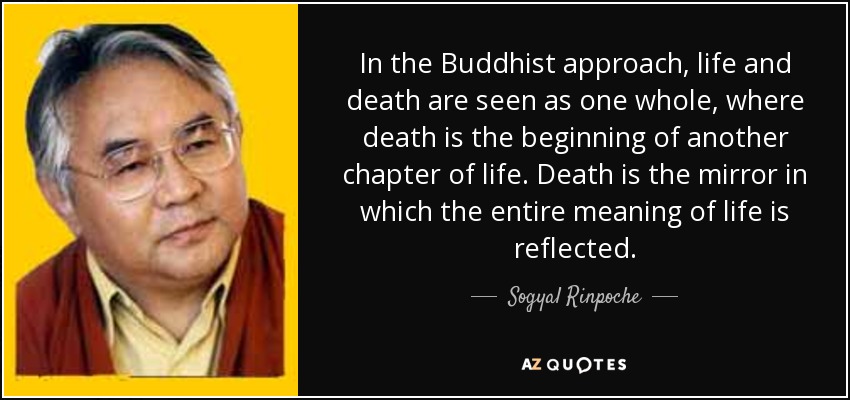 In the Buddhist approach, life and death are seen as one whole, where death is the beginning of another chapter of life. Death is the mirror in which the entire meaning of life is reflected. - Sogyal Rinpoche