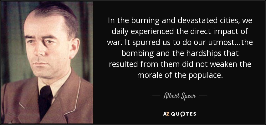 In the burning and devastated cities, we daily experienced the direct impact of war. It spurred us to do our utmost...the bombing and the hardships that resulted from them did not weaken the morale of the populace. - Albert Speer