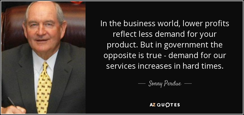 In the business world, lower profits reflect less demand for your product. But in government the opposite is true - demand for our services increases in hard times. - Sonny Perdue