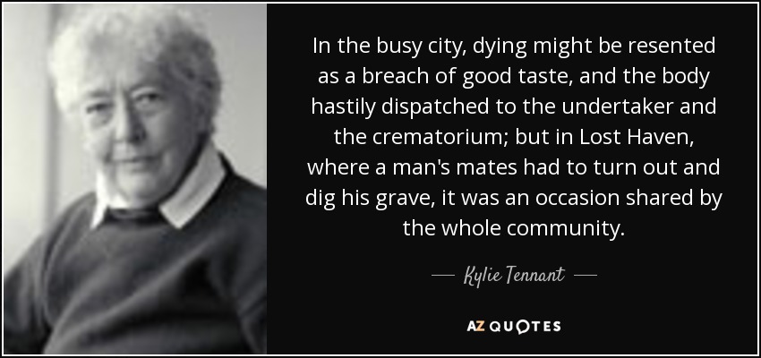 In the busy city, dying might be resented as a breach of good taste, and the body hastily dispatched to the undertaker and the crematorium; but in Lost Haven, where a man's mates had to turn out and dig his grave, it was an occasion shared by the whole community. - Kylie Tennant