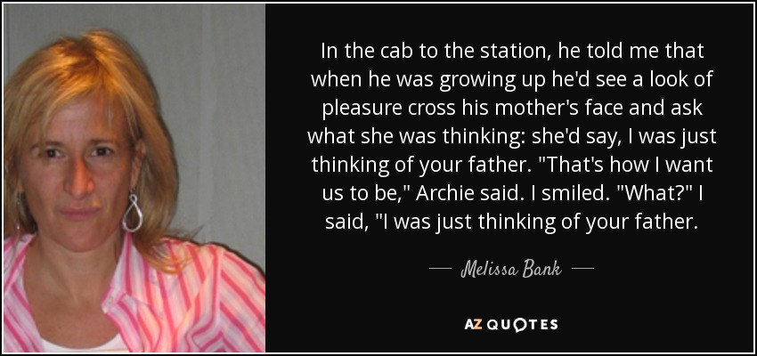 In the cab to the station, he told me that when he was growing up he'd see a look of pleasure cross his mother's face and ask what she was thinking: she'd say, I was just thinking of your father. 