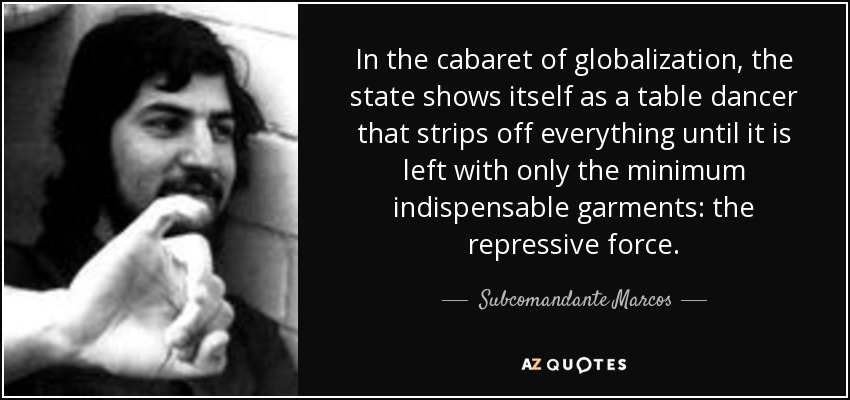 In the cabaret of globalization, the state shows itself as a table dancer that strips off everything until it is left with only the minimum indispensable garments: the repressive force. - Subcomandante Marcos
