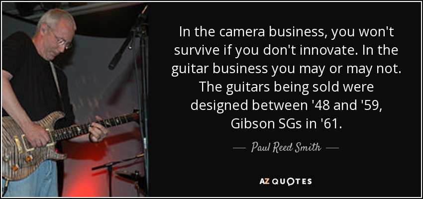In the camera business, you won't survive if you don't innovate. In the guitar business you may or may not. The guitars being sold were designed between '48 and '59, Gibson SGs in '61. - Paul Reed Smith