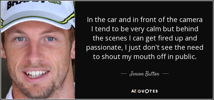 In the car and in front of the camera I tend to be very calm but behind the scenes I can get fired up and passionate, I just don't see the need to shout my mouth off in public. - Jenson Button