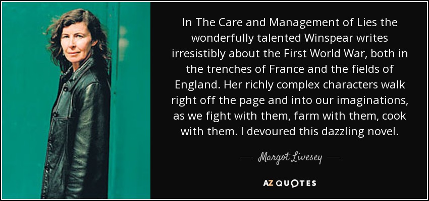 In The Care and Management of Lies the wonderfully talented Winspear writes irresistibly about the First World War, both in the trenches of France and the fields of England. Her richly complex characters walk right off the page and into our imaginations, as we fight with them, farm with them, cook with them. I devoured this dazzling novel. - Margot Livesey