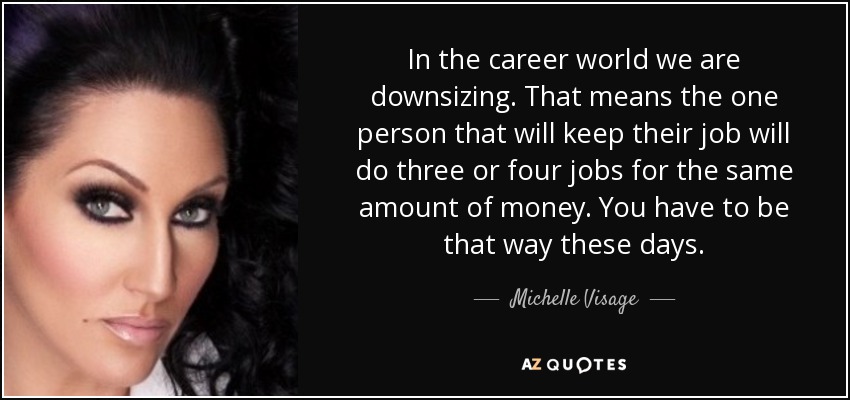 In the career world we are downsizing. That means the one person that will keep their job will do three or four jobs for the same amount of money. You have to be that way these days. - Michelle Visage