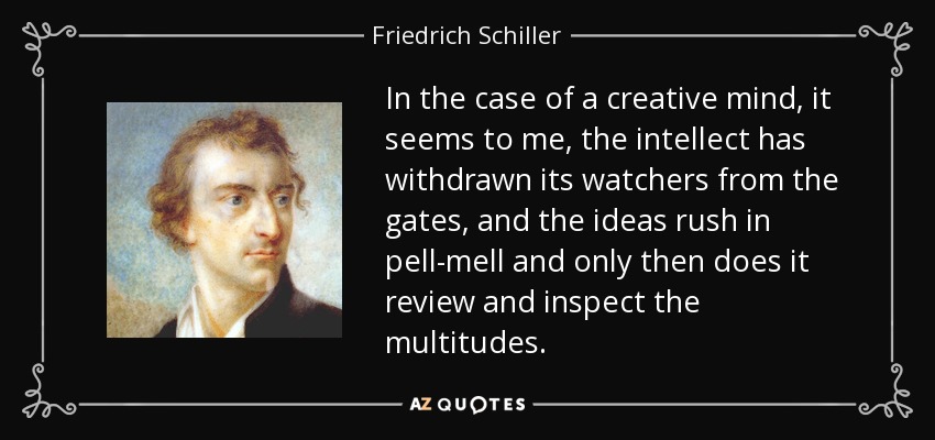 In the case of a creative mind, it seems to me, the intellect has withdrawn its watchers from the gates, and the ideas rush in pell-mell and only then does it review and inspect the multitudes. - Friedrich Schiller