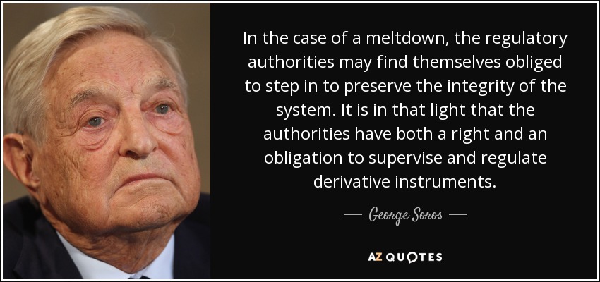 In the case of a meltdown, the regulatory authorities may find themselves obliged to step in to preserve the integrity of the system. It is in that light that the authorities have both a right and an obligation to supervise and regulate derivative instruments. - George Soros