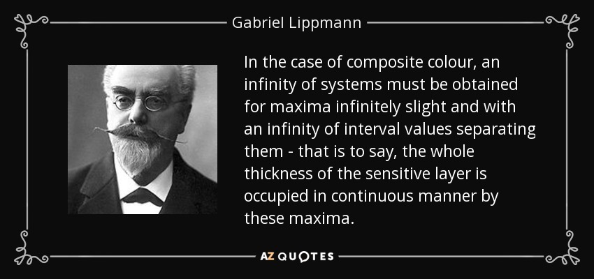 In the case of composite colour, an infinity of systems must be obtained for maxima infinitely slight and with an infinity of interval values separating them - that is to say, the whole thickness of the sensitive layer is occupied in continuous manner by these maxima. - Gabriel Lippmann