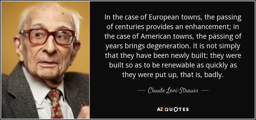 In the case of European towns, the passing of centuries provides an enhancement; in the case of American towns, the passing of years brings degeneration. It is not simply that they have been newly built; they were built so as to be renewable as quickly as they were put up, that is, badly. - Claude Levi-Strauss