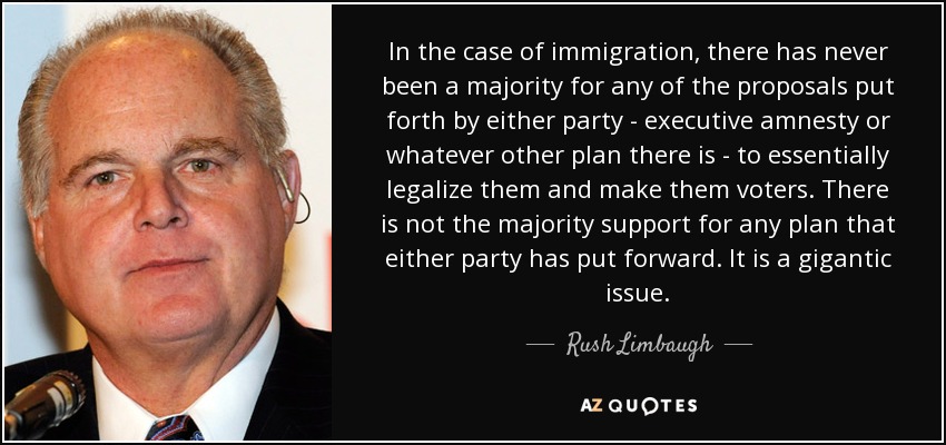 In the case of immigration, there has never been a majority for any of the proposals put forth by either party - executive amnesty or whatever other plan there is - to essentially legalize them and make them voters. There is not the majority support for any plan that either party has put forward. It is a gigantic issue. - Rush Limbaugh