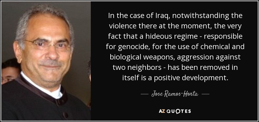 In the case of Iraq, notwithstanding the violence there at the moment, the very fact that a hideous regime - responsible for genocide, for the use of chemical and biological weapons, aggression against two neighbors - has been removed in itself is a positive development. - Jose Ramos-Horta