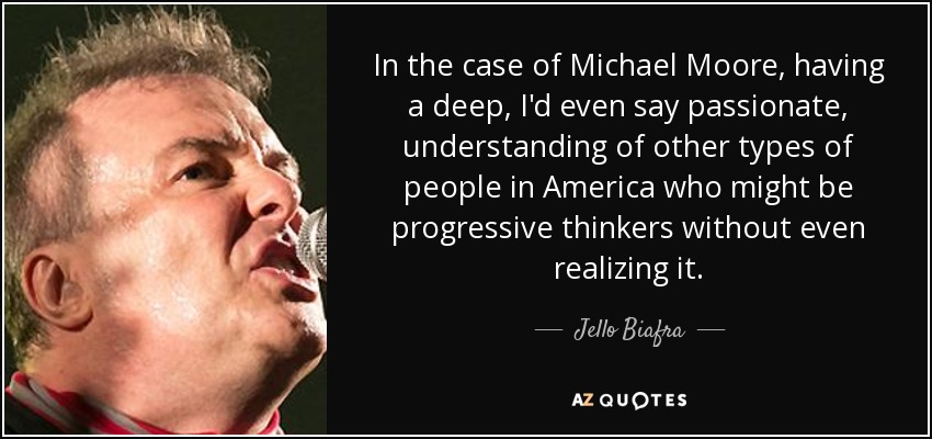 In the case of Michael Moore, having a deep, I'd even say passionate, understanding of other types of people in America who might be progressive thinkers without even realizing it. - Jello Biafra