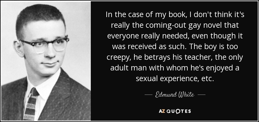 In the case of my book, I don't think it's really the coming-out gay novel that everyone really needed, even though it was received as such. The boy is too creepy, he betrays his teacher, the only adult man with whom he's enjoyed a sexual experience, etc. - Edmund White