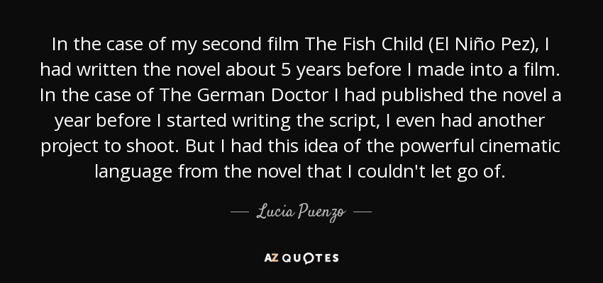 In the case of my second film The Fish Child (El Niño Pez), I had written the novel about 5 years before I made into a film. In the case of The German Doctor I had published the novel a year before I started writing the script, I even had another project to shoot. But I had this idea of the powerful cinematic language from the novel that I couldn't let go of. - Lucia Puenzo