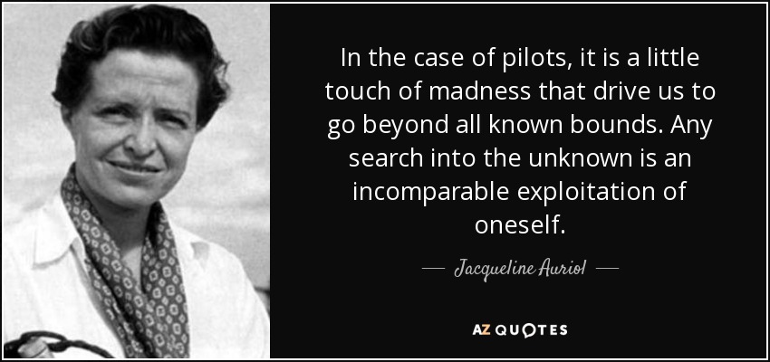 In the case of pilots, it is a little touch of madness that drive us to go beyond all known bounds. Any search into the unknown is an incomparable exploitation of oneself. - Jacqueline Auriol