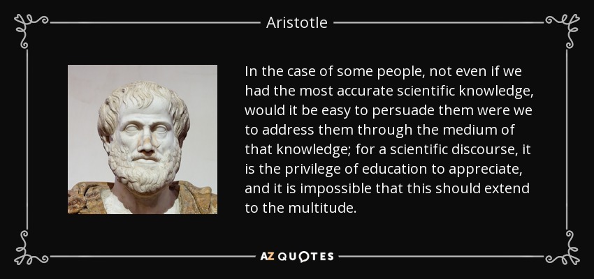 In the case of some people, not even if we had the most accurate scientific knowledge, would it be easy to persuade them were we to address them through the medium of that knowledge; for a scientific discourse, it is the privilege of education to appreciate, and it is impossible that this should extend to the multitude. - Aristotle