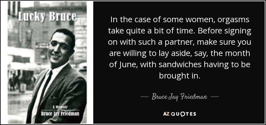 In the case of some women, orgasms take quite a bit of time. Before signing on with such a partner, make sure you are willing to lay aside, say, the month of June, with sandwiches having to be brought in. - Bruce Jay Friedman