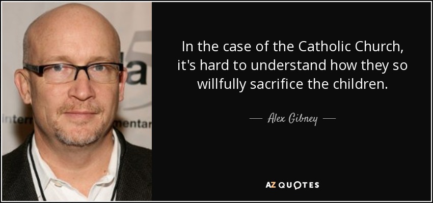 In the case of the Catholic Church, it's hard to understand how they so willfully sacrifice the children. - Alex Gibney
