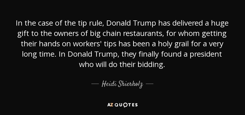 In the case of the tip rule, Donald Trump has delivered a huge gift to the owners of big chain restaurants, for whom getting their hands on workers' tips has been a holy grail for a very long time. In Donald Trump, they finally found a president who will do their bidding. - Heidi Shierholz