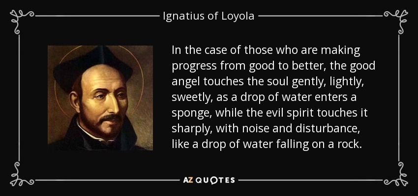 In the case of those who are making progress from good to better, the good angel touches the soul gently, lightly, sweetly, as a drop of water enters a sponge, while the evil spirit touches it sharply, with noise and disturbance, like a drop of water falling on a rock. - Ignatius of Loyola