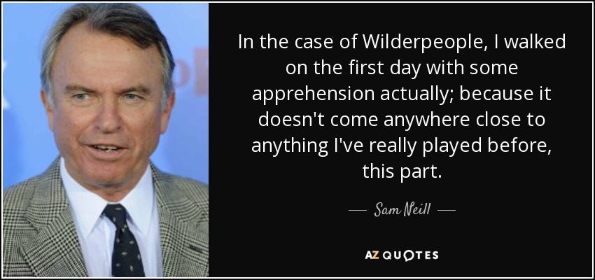 In the case of Wilderpeople, I walked on the first day with some apprehension actually; because it doesn't come anywhere close to anything I've really played before, this part. - Sam Neill