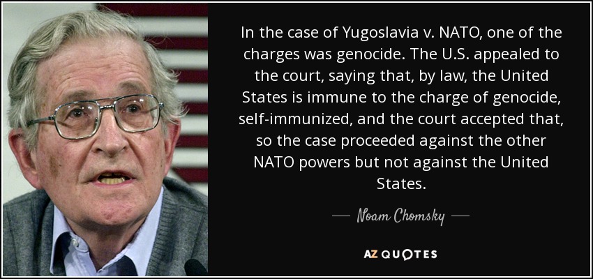 In the case of Yugoslavia v. NATO, one of the charges was genocide. The U.S. appealed to the court, saying that, by law, the United States is immune to the charge of genocide, self-immunized, and the court accepted that, so the case proceeded against the other NATO powers but not against the United States. - Noam Chomsky