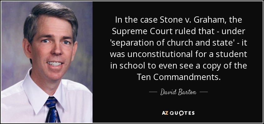 In the case Stone v. Graham, the Supreme Court ruled that - under 'separation of church and state' - it was unconstitutional for a student in school to even see a copy of the Ten Commandments. - David Barton