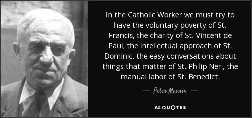 In the Catholic Worker we must try to have the voluntary poverty of St. Francis, the charity of St. Vincent de Paul, the intellectual approach of St. Dominic, the easy conversations about things that matter of St. Philip Neri, the manual labor of St. Benedict. - Peter Maurin