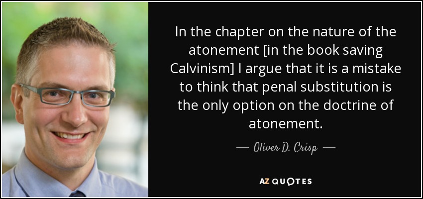 In the chapter on the nature of the atonement [in the book saving Calvinism] I argue that it is a mistake to think that penal substitution is the only option on the doctrine of atonement. - Oliver D. Crisp
