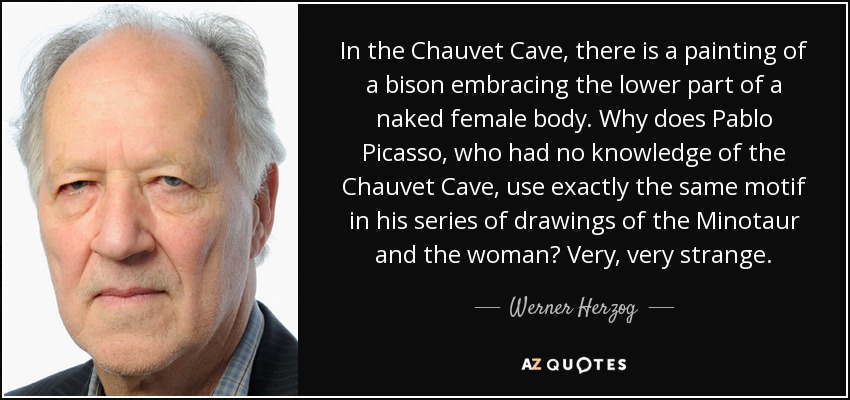 In the Chauvet Cave, there is a painting of a bison embracing the lower part of a naked female body. Why does Pablo Picasso, who had no knowledge of the Chauvet Cave, use exactly the same motif in his series of drawings of the Minotaur and the woman? Very, very strange. - Werner Herzog