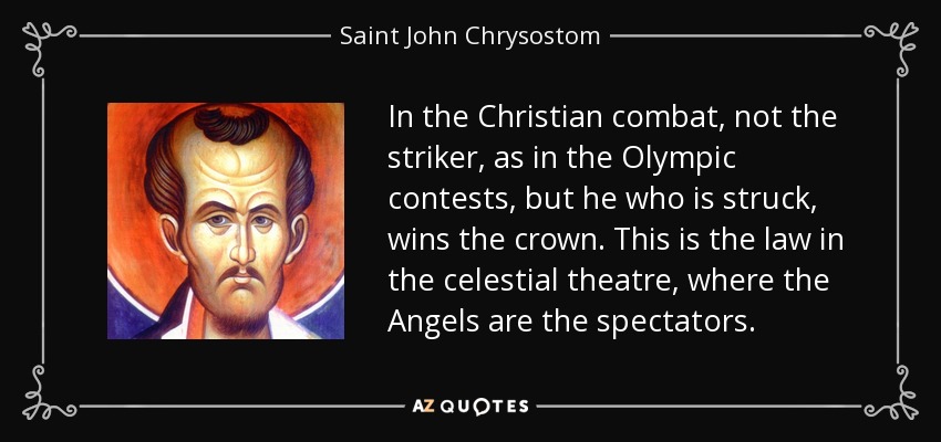 In the Christian combat, not the striker, as in the Olympic contests, but he who is struck, wins the crown. This is the law in the celestial theatre, where the Angels are the spectators. - Saint John Chrysostom