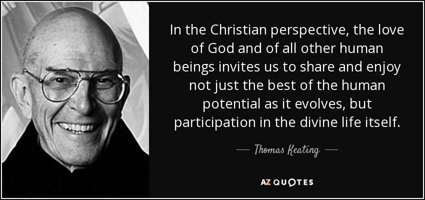 In the Christian perspective, the love of God and of all other human beings invites us to share and enjoy not just the best of the human potential as it evolves, but participation in the divine life itself. - Thomas Keating