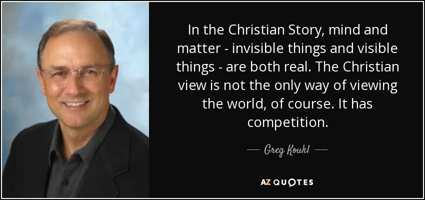 In the Christian Story, mind and matter - invisible things and visible things - are both real. The Christian view is not the only way of viewing the world, of course. It has competition. - Greg Koukl