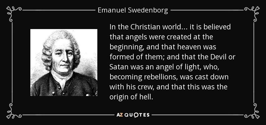 In the Christian world... it is believed that angels were created at the beginning, and that heaven was formed of them; and that the Devil or Satan was an angel of light, who, becoming rebellions, was cast down with his crew, and that this was the origin of hell. - Emanuel Swedenborg