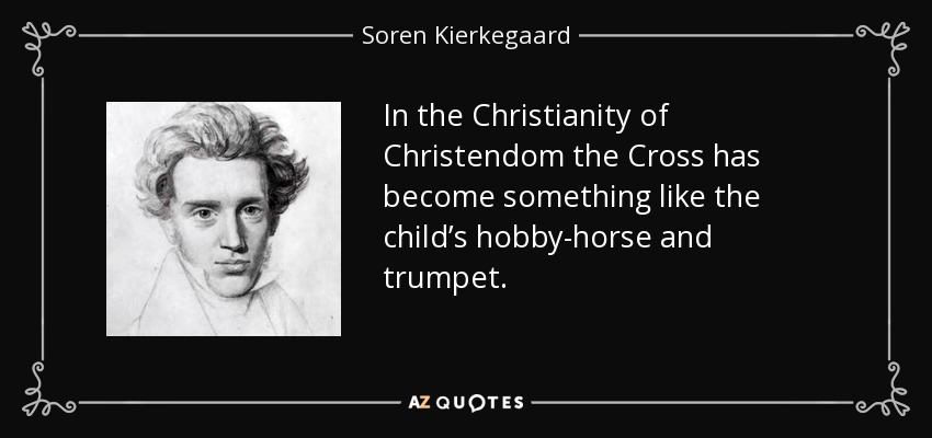 In the Christianity of Christendom the Cross has become something like the child’s hobby-horse and trumpet. - Soren Kierkegaard