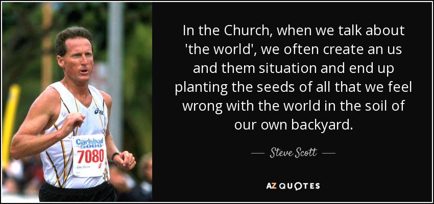 In the Church, when we talk about 'the world', we often create an us and them situation and end up planting the seeds of all that we feel wrong with the world in the soil of our own backyard. - Steve Scott