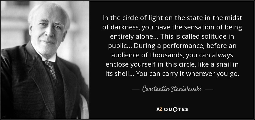 In the circle of light on the state in the midst of darkness, you have the sensation of being entirely alone... This is called solitude in public... During a performance, before an audience of thousands, you can always enclose yourself in this circle, like a snail in its shell... You can carry it wherever you go. - Constantin Stanislavski