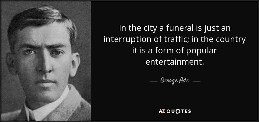 In the city a funeral is just an interruption of traffic; in the country it is a form of popular entertainment. - George Ade
