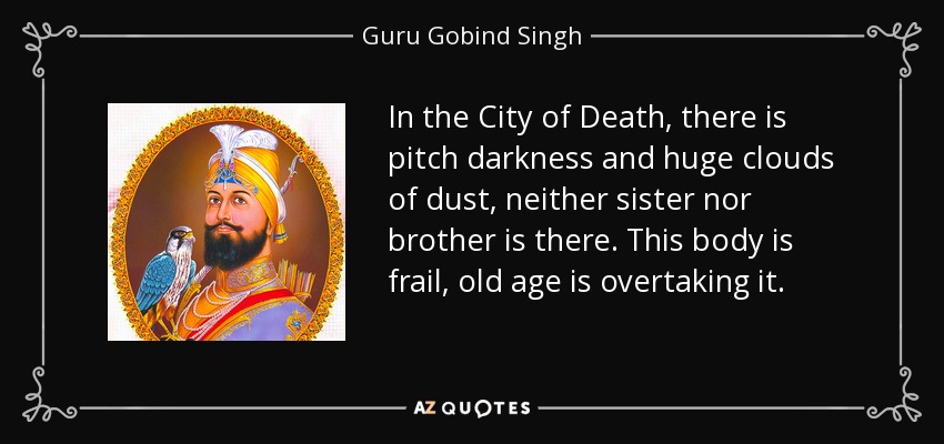 In the City of Death, there is pitch darkness and huge clouds of dust, neither sister nor brother is there. This body is frail, old age is overtaking it. - Guru Gobind Singh