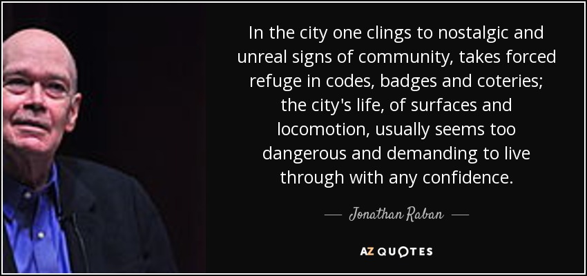 In the city one clings to nostalgic and unreal signs of community, takes forced refuge in codes, badges and coteries; the city's life, of surfaces and locomotion, usually seems too dangerous and demanding to live through with any confidence. - Jonathan Raban