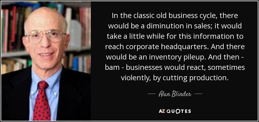 In the classic old business cycle, there would be a diminution in sales; it would take a little while for this information to reach corporate headquarters. And there would be an inventory pileup. And then - bam - businesses would react, sometimes violently, by cutting production. - Alan Blinder
