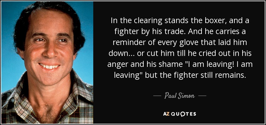 In the clearing stands the boxer, and a fighter by his trade. And he carries a reminder of every glove that laid him down... or cut him till he cried out in his anger and his shame 