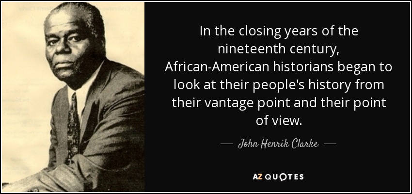 In the closing years of the nineteenth century, African-American historians began to look at their people's history from their vantage point and their point of view. - John Henrik Clarke