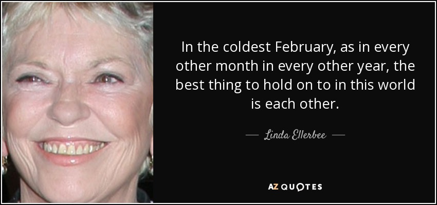 In the coldest February, as in every other month in every other year, the best thing to hold on to in this world is each other. - Linda Ellerbee