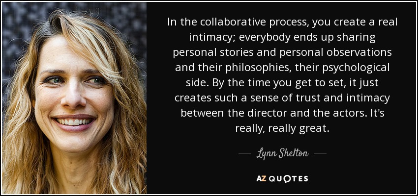 In the collaborative process, you create a real intimacy; everybody ends up sharing personal stories and personal observations and their philosophies, their psychological side. By the time you get to set, it just creates such a sense of trust and intimacy between the director and the actors. It's really, really great. - Lynn Shelton